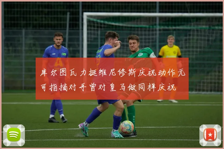 库尔图瓦力挺维尼修斯庆祝动作无可指摘对手曾对皇马做同样庆祝