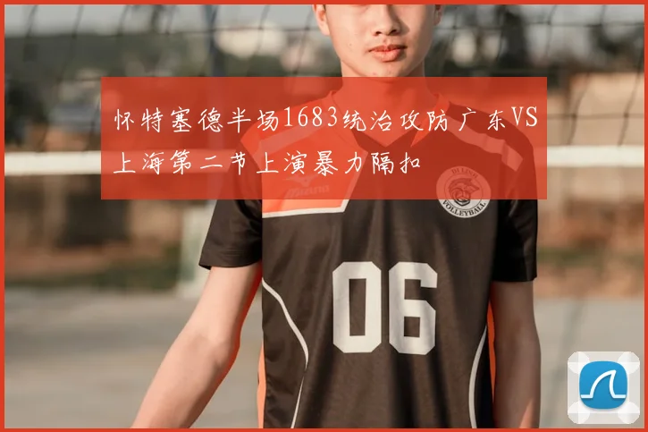 怀特塞德半场1683统治攻防广东VS上海第二节上演暴力隔扣