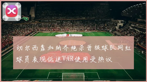 切尔西靠加纳乔绝杀晋级球队网红球员表现低迷VAR使用受热议