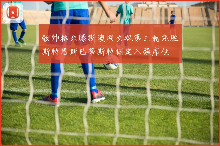 张帅梅尔滕斯澳网女双第三轮完胜斯特恩斯巴蒂斯特锁定八强席位