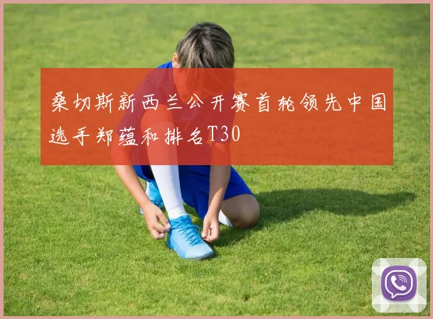 桑切斯新西兰公开赛首轮领先中国选手郑蕴和排名T30