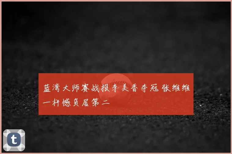 蓝湾大师赛战报李美香夺冠 张维维一杆憾负居第二