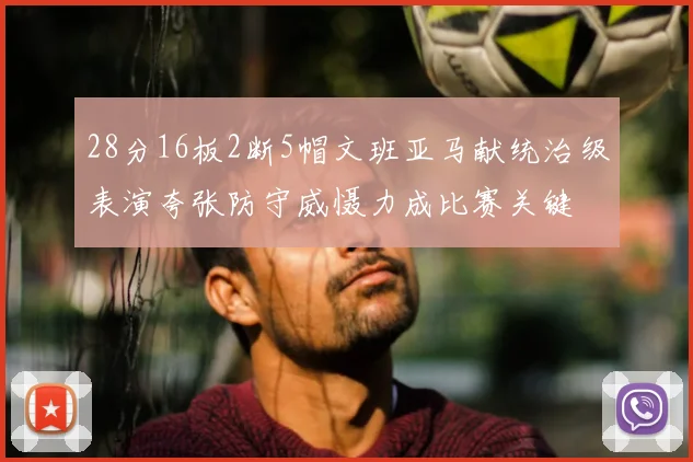 28分16板2断5帽文班亚马献统治级表演夸张防守威慑力成比赛关键
