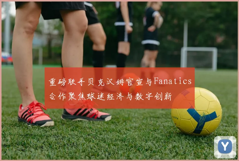 重磅联手贝克汉姆官宣与Fanatics合作聚焦球迷经济与数字创新