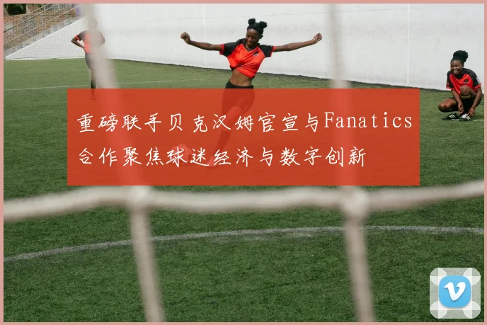 重磅联手贝克汉姆官宣与Fanatics合作聚焦球迷经济与数字创新