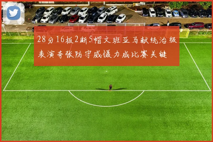 28分16板2断5帽文班亚马献统治级表演夸张防守威慑力成比赛关键