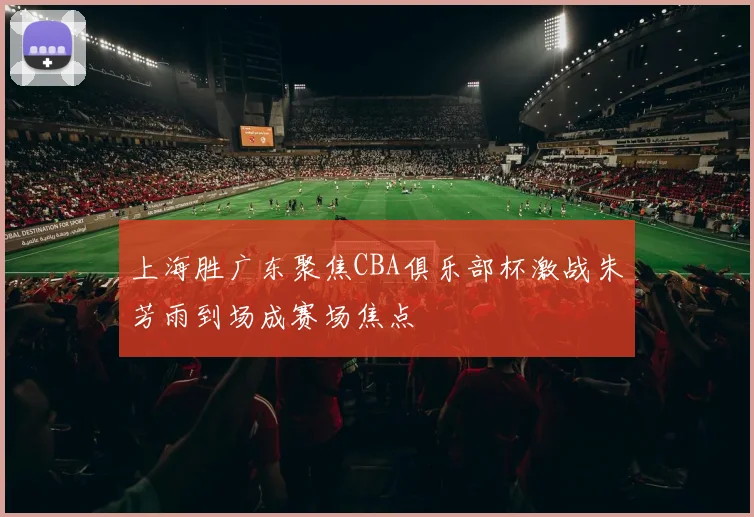 上海胜广东聚焦CBA俱乐部杯激战朱芳雨到场成赛场焦点