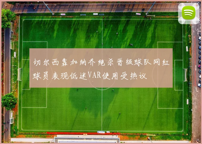 切尔西靠加纳乔绝杀晋级球队网红球员表现低迷VAR使用受热议