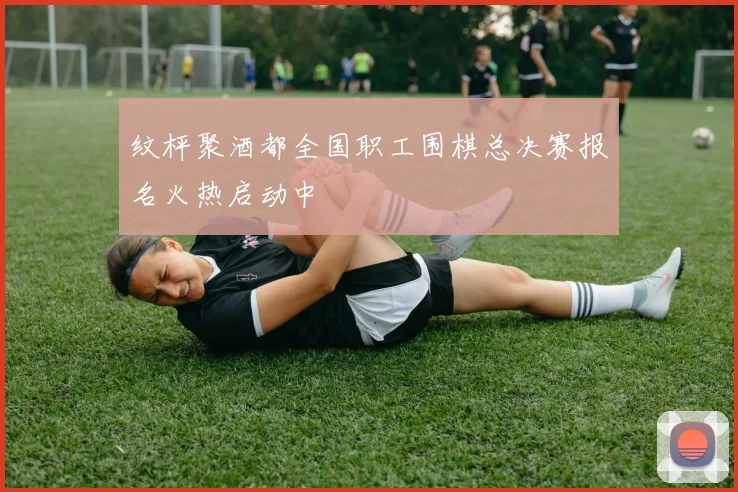 纹枰聚酒都全国职工围棋总决赛报名火热启动中