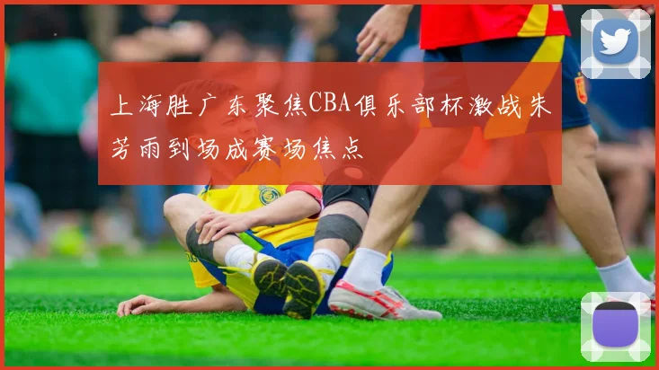 上海胜广东聚焦CBA俱乐部杯激战朱芳雨到场成赛场焦点