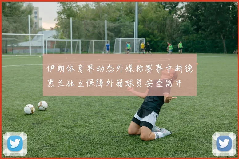 伊朗体育界动态外媒称赛事中断德黑兰独立保障外籍球员安全离开
