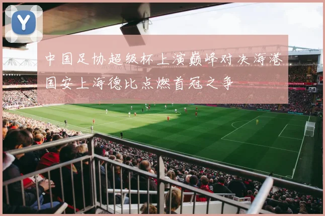 中国足协超级杯上演巅峰对决海港国安上海德比点燃首冠之争