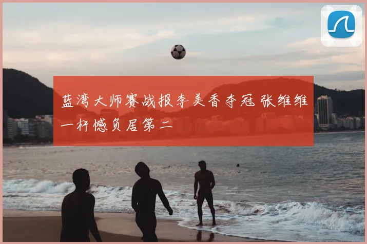 蓝湾大师赛战报李美香夺冠 张维维一杆憾负居第二