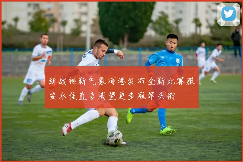 新战袍新气象海港发布全新比赛服安永佳直言渴望更多冠军头衔